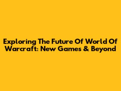 Exploring The Future Of World Of Warcraft: New Games & Beyond