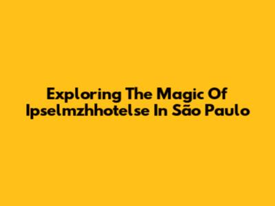 Exploring The Magic Of Ipselmzhhotelse In São Paulo