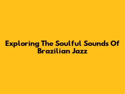 Exploring The Soulful Sounds Of Brazilian Jazz