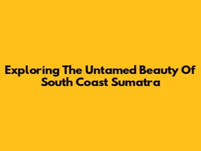 Exploring The Untamed Beauty Of South Coast Sumatra