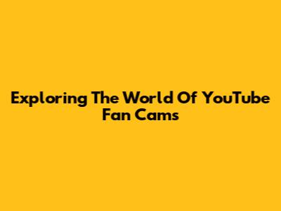 Exploring The World Of YouTube Fan Cams