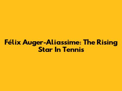 Félix Auger-Aliassime: The Rising Star In Tennis