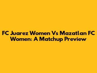 FC Juarez Women Vs Mazatlan FC Women: A Matchup Preview