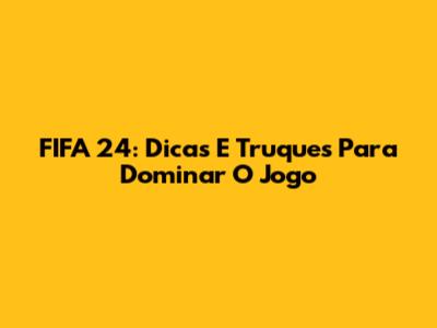 FIFA 24: Dicas E Truques Para Dominar O Jogo