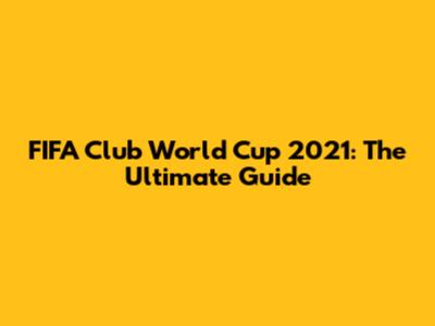 FIFA Club World Cup 2021: The Ultimate Guide