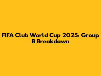 FIFA Club World Cup 2025: Group B Breakdown