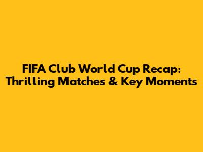 FIFA Club World Cup Recap: Thrilling Matches & Key Moments