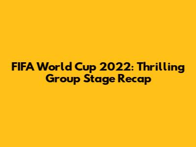 FIFA World Cup 2022: Thrilling Group Stage Recap