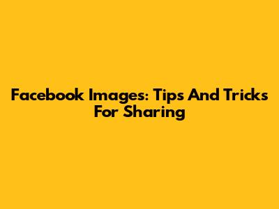 Facebook Images: Tips And Tricks For Sharing