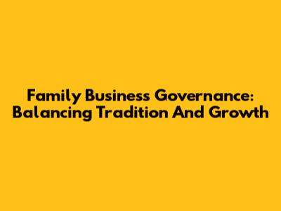 Family Business Governance: Balancing Tradition And Growth