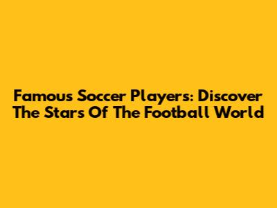Famous Soccer Players: Discover The Stars Of The Football World