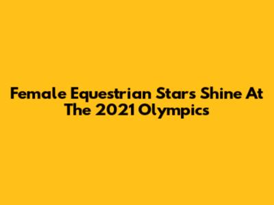 Female Equestrian Stars Shine At The 2021 Olympics