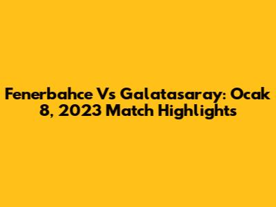 Fenerbahce Vs Galatasaray: Ocak 8, 2023 Match Highlights