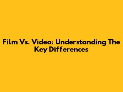 Film Vs. Video: Understanding The Key Differences