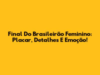 Final Do Brasileirão Feminino: Placar, Detalhes E Emoção!