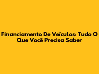 Financiamento De Veículos: Tudo O Que Você Precisa Saber