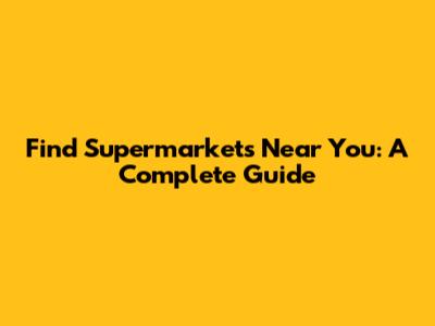Find Supermarkets Near You: A Complete Guide