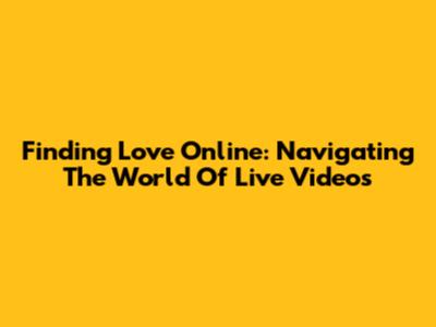 Finding Love Online: Navigating The World Of Live Videos