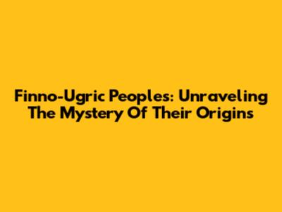 Finno-Ugric Peoples: Unraveling The Mystery Of Their Origins