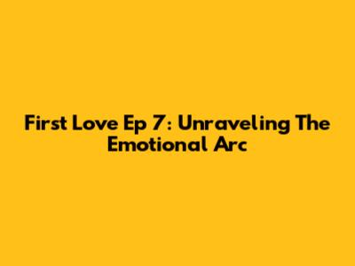 First Love Ep 7: Unraveling The Emotional Arc