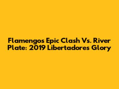 Flamengo's Epic Clash Vs. River Plate: 2019 Libertadores Glory