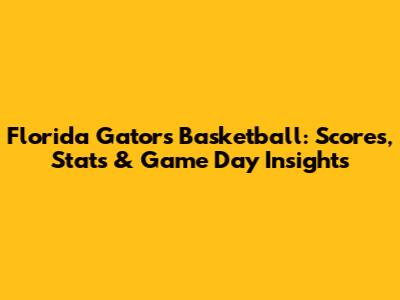 Florida Gators Basketball: Scores, Stats & Game Day Insights