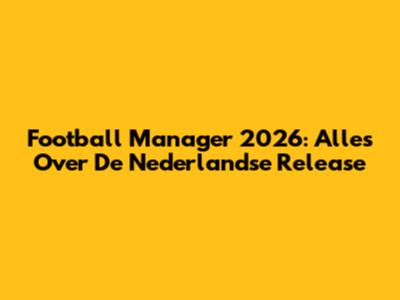 Football Manager 2026: Alles Over De Nederlandse Release