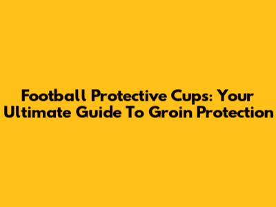 Football Protective Cups: Your Ultimate Guide To Groin Protection