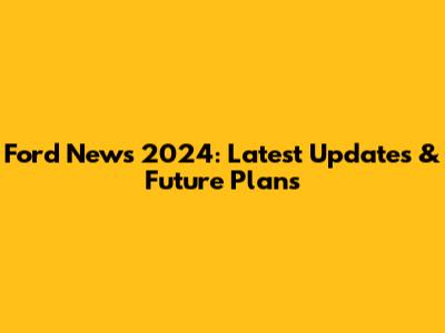 Ford News 2024: Latest Updates & Future Plans