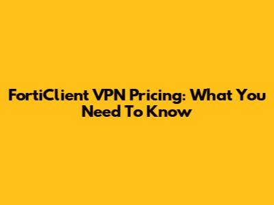 FortiClient VPN Pricing: What You Need To Know