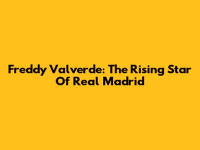 Freddy Valverde: The Rising Star Of Real Madrid