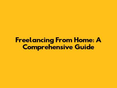 Freelancing From Home: A Comprehensive Guide