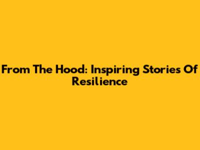From The Hood: Inspiring Stories Of Resilience