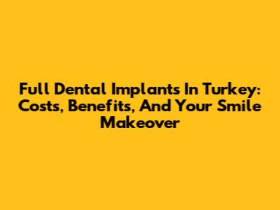Full Dental Implants In Turkey: Costs, Benefits, And Your Smile Makeover