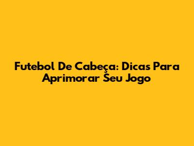 Futebol De Cabeça: Dicas Para Aprimorar Seu Jogo