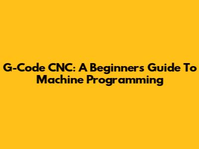 G-Code CNC: A Beginner's Guide To Machine Programming