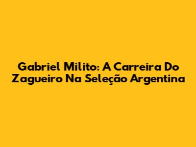 Gabriel Milito: A Carreira Do Zagueiro Na Seleção Argentina
