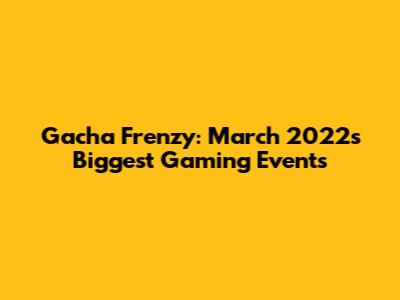 Gacha Frenzy: March 2022's Biggest Gaming Events