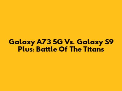 Galaxy A73 5G Vs. Galaxy S9 Plus: Battle Of The Titans
