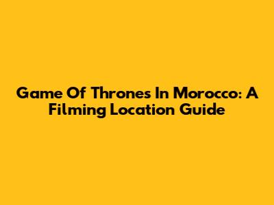 Game Of Thrones In Morocco: A Filming Location Guide