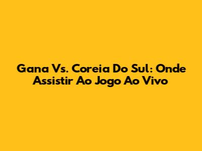 Gana Vs. Coreia Do Sul: Onde Assistir Ao Jogo Ao Vivo