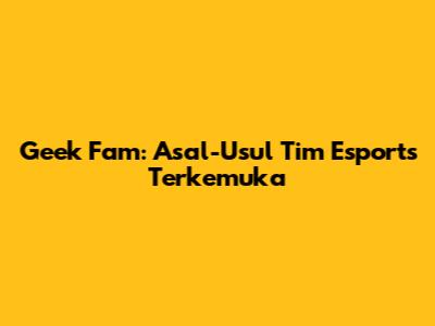 Geek Fam: Asal-Usul Tim Esports Terkemuka