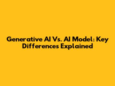 Generative AI Vs. AI Model: Key Differences Explained
