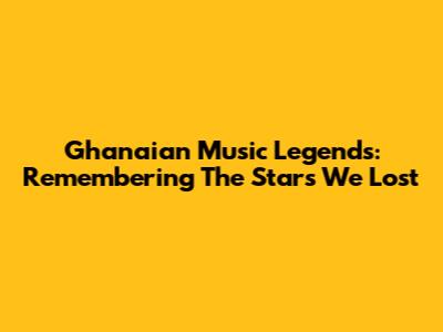 Ghanaian Music Legends: Remembering The Stars We Lost
