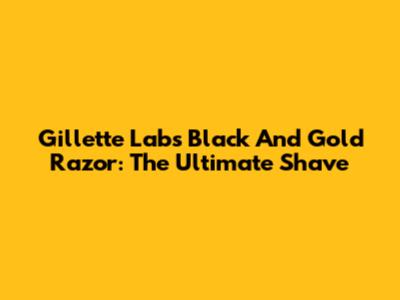 Gillette Labs Black And Gold Razor: The Ultimate Shave