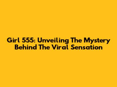 Girl 555: Unveiling The Mystery Behind The Viral Sensation