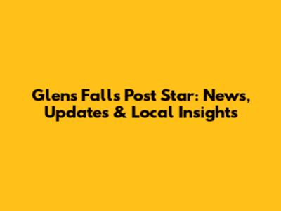 Glens Falls Post Star: News, Updates & Local Insights