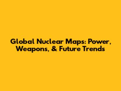 Global Nuclear Maps: Power, Weapons, & Future Trends