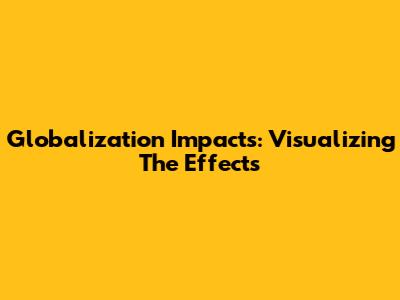 Globalization Impacts: Visualizing The Effects