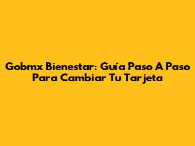 Gobmx Bienestar: Guía Paso A Paso Para Cambiar Tu Tarjeta